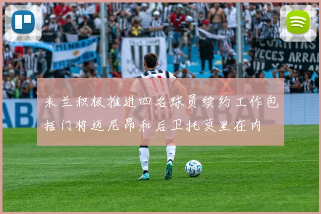 米兰积极推进四名球员续约工作包括门将迈尼昂和后卫托莫里在内