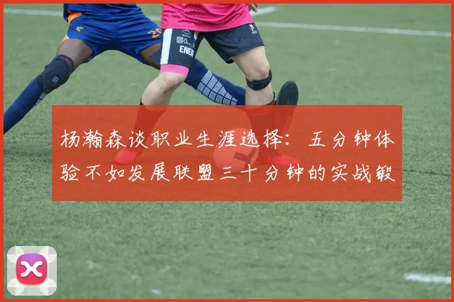 杨瀚森谈职业生涯选择：五分钟体验不如发展联盟三十分钟的实战锻炼
