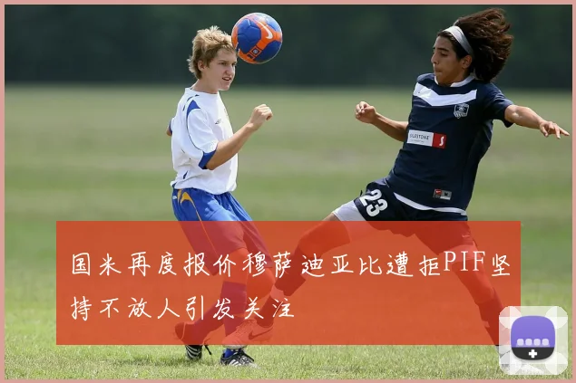 国米再度报价穆萨迪亚比遭拒PIF坚持不放人引发关注