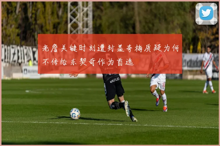 老詹关键时刻遭封盖夸梅质疑为何不传给东契奇作为首选