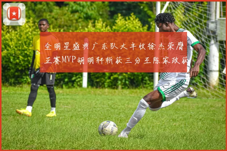 全明星盛典广东队大丰收徐杰荣膺正赛MVP胡明轩斩获三分王陈家政获星锐MVP