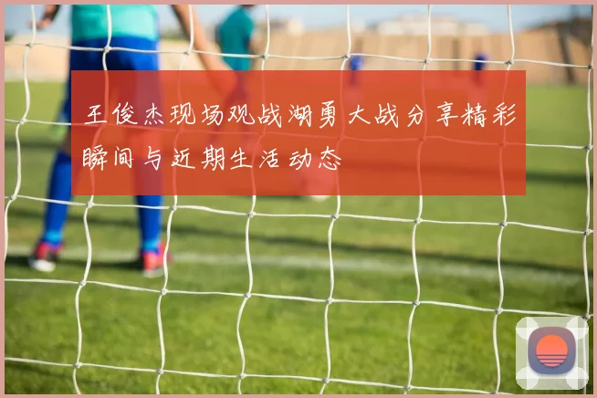 王俊杰现场观战湖勇大战分享精彩瞬间与近期生活动态