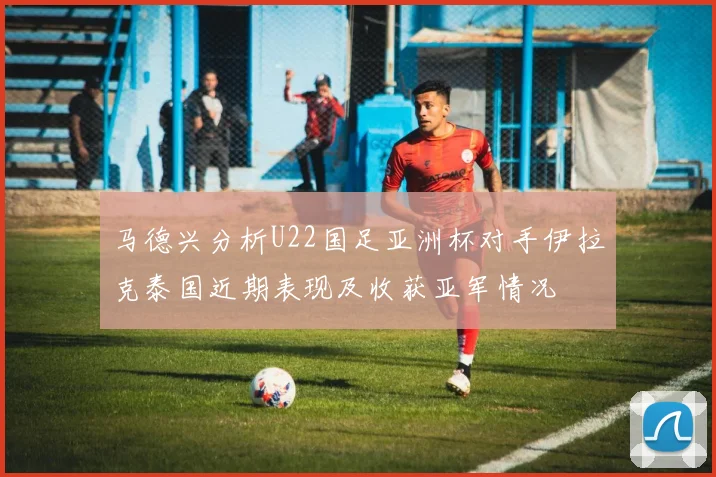 马德兴分析U22国足亚洲杯对手伊拉克泰国近期表现及收获亚军情况