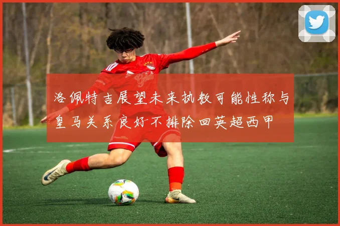 洛佩特吉展望未来执教可能性称与皇马关系良好不排除回英超西甲