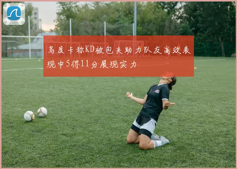 乌度卡称KD被包夹助力队友高效表现中5得11分展现实力