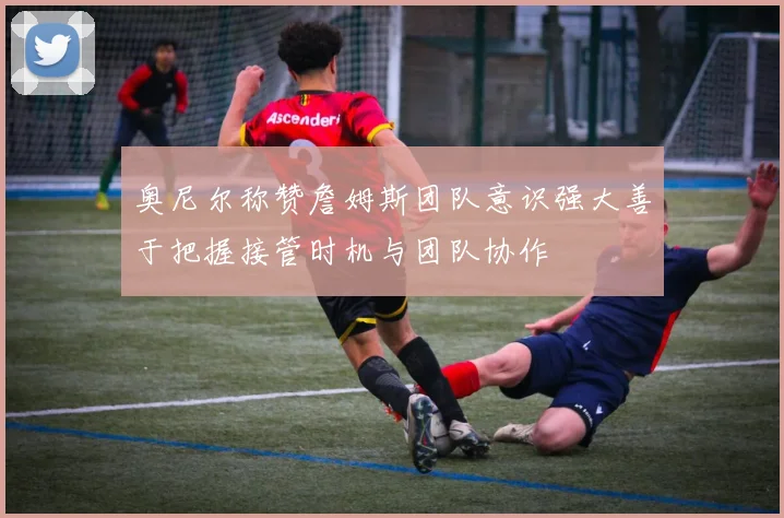 奥尼尔称赞詹姆斯团队意识强大善于把握接管时机与团队协作