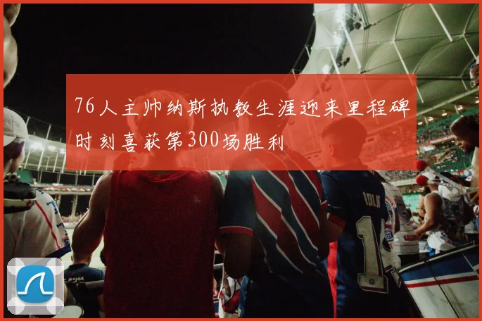 76人主帅纳斯执教生涯迎来里程碑时刻喜获第300场胜利