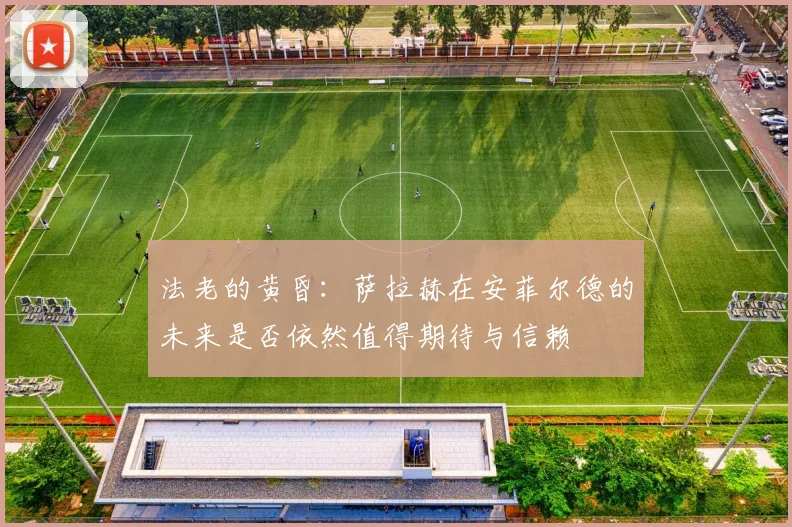 法老的黄昏：萨拉赫在安菲尔德的未来是否依然值得期待与信赖