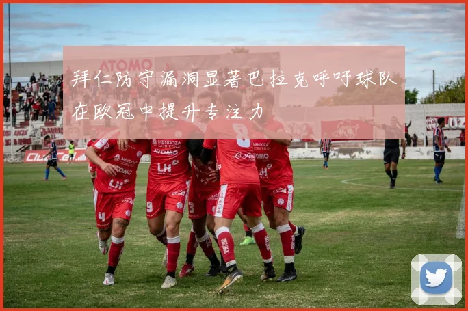 拜仁防守漏洞显著巴拉克呼吁球队在欧冠中提升专注力