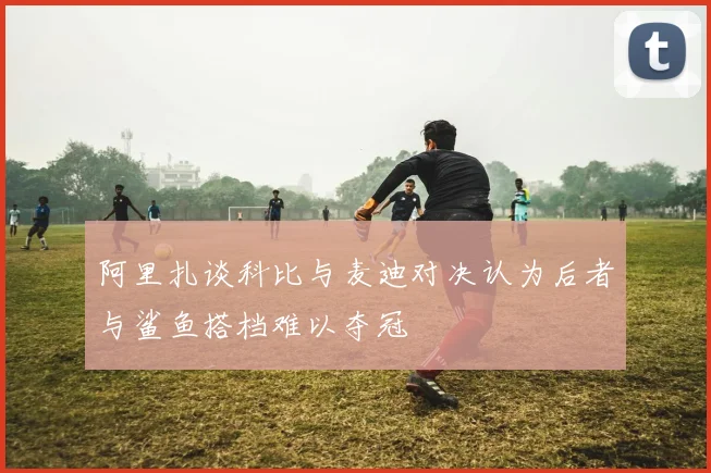 阿里扎谈科比与麦迪对决认为后者与鲨鱼搭档难以夺冠