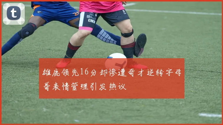雄鹿领先16分却惨遭奇才逆转字母哥表情管理引发热议