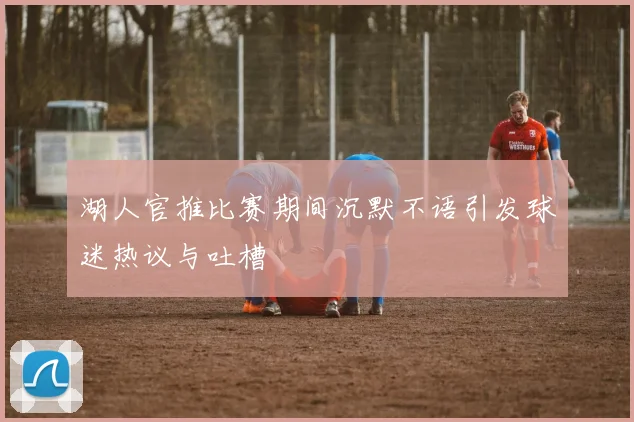 湖人官推比赛期间沉默不语引发球迷热议与吐槽