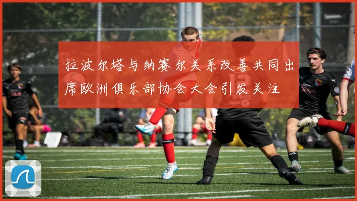拉波尔塔与纳赛尔关系改善共同出席欧洲俱乐部协会大会引发关注