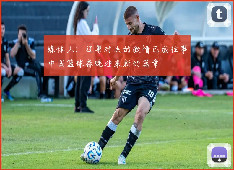 媒体人：辽粤对决的激情已成往事中国篮球春晚迎来新的篇章