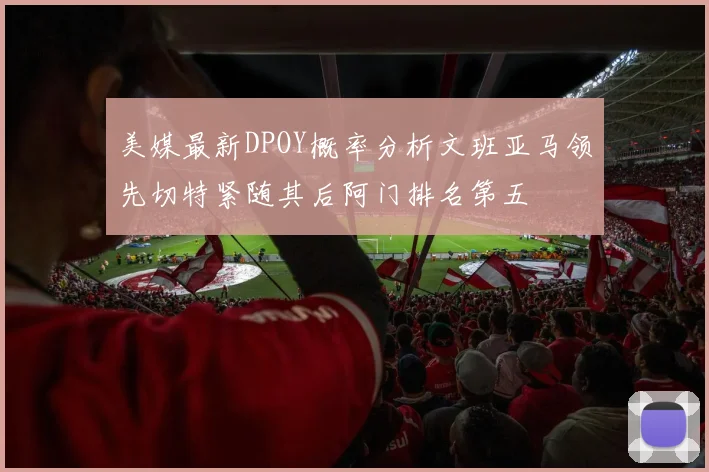 美媒最新DPOY概率分析文班亚马领先切特紧随其后阿门排名第五