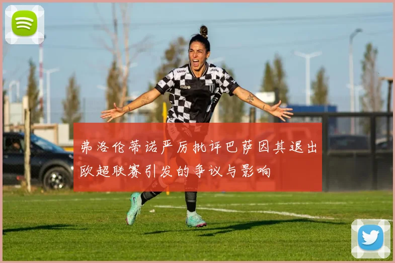 弗洛伦蒂诺严厉批评巴萨因其退出欧超联赛引发的争议与影响