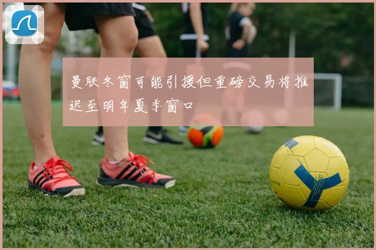 曼联冬窗可能引援但重磅交易将推迟至明年夏季窗口