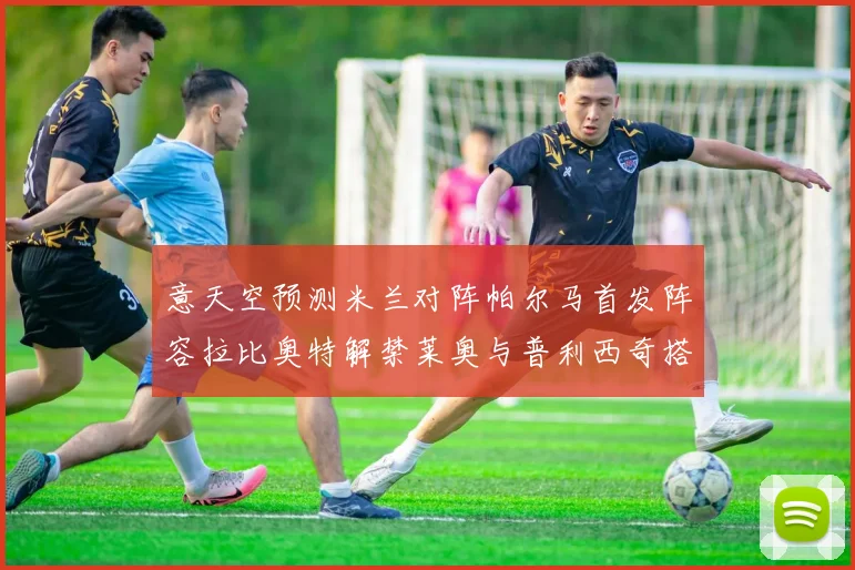 意天空预测米兰对阵帕尔马首发阵容拉比奥特解禁莱奥与普利西奇搭档出战