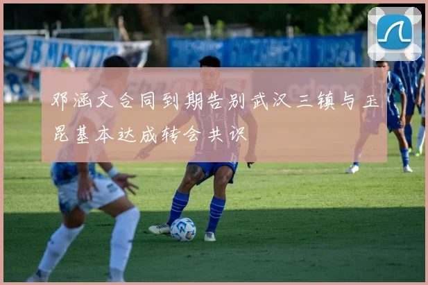 邓涵文合同到期告别武汉三镇与玉昆基本达成转会共识