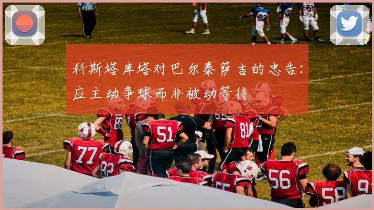 科斯塔库塔对巴尔泰萨吉的忠告：应主动争球而非被动等待