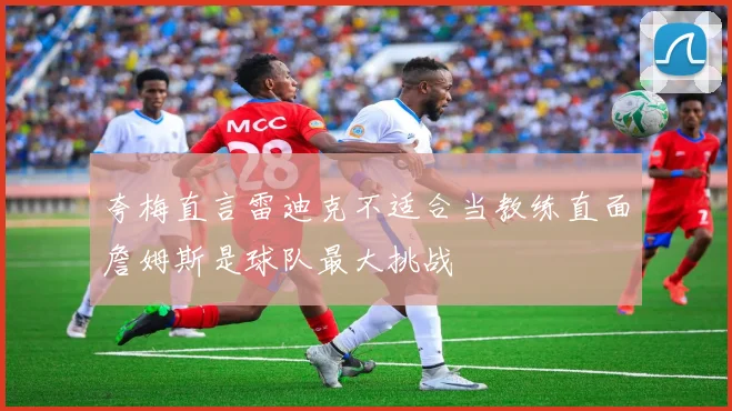 夸梅直言雷迪克不适合当教练直面詹姆斯是球队最大挑战