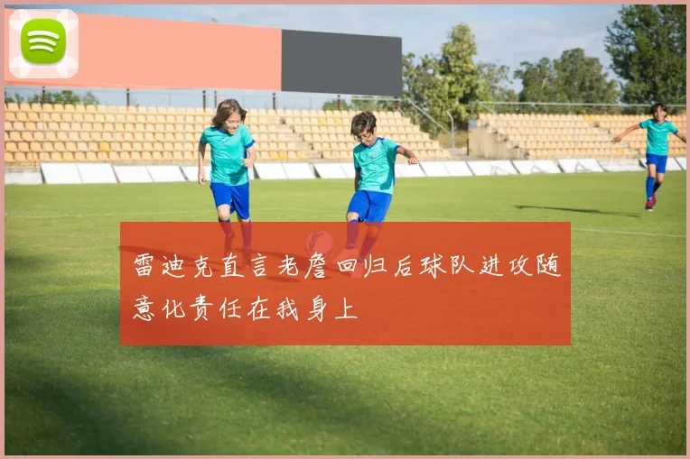 雷迪克直言老詹回归后球队进攻随意化责任在我身上