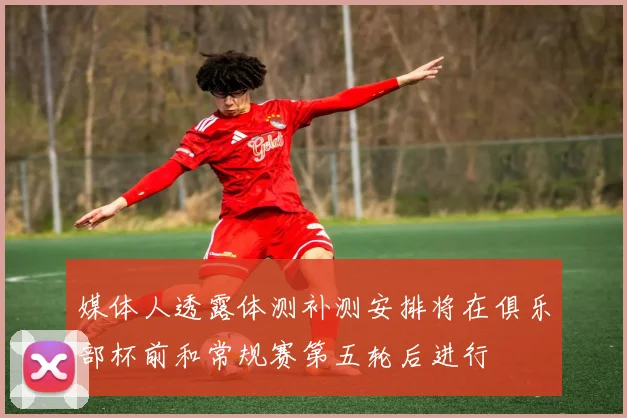 媒体人透露体测补测安排将在俱乐部杯前和常规赛第五轮后进行