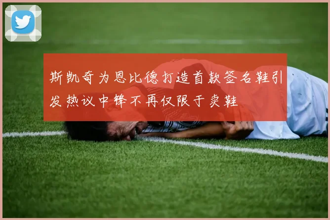 斯凯奇为恩比德打造首款签名鞋引发热议中锋不再仅限于卖鞋
