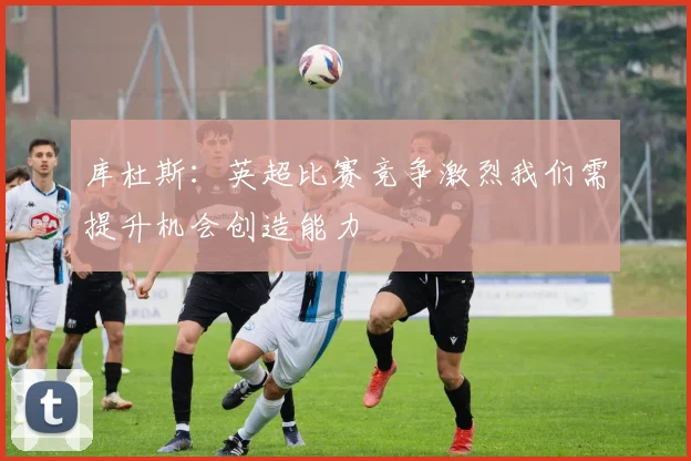库杜斯：英超比赛竞争激烈我们需提升机会创造能力