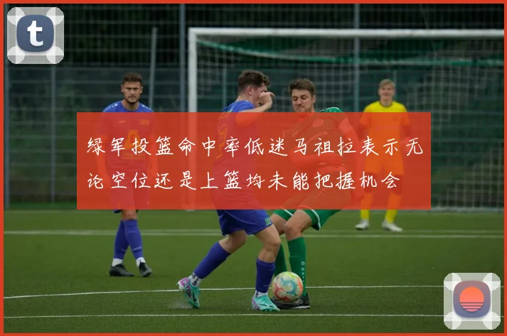绿军投篮命中率低迷马祖拉表示无论空位还是上篮均未能把握机会